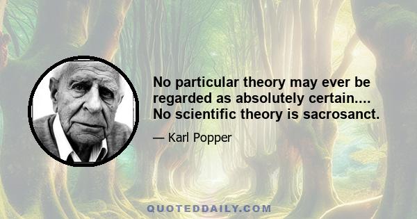 No particular theory may ever be regarded as absolutely certain.... No scientific theory is sacrosanct.