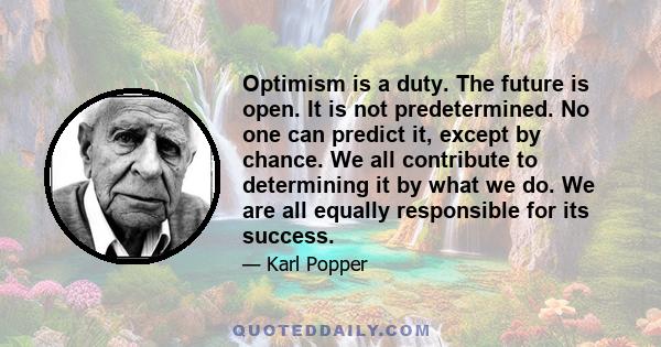 Optimism is a duty. The future is open. It is not predetermined. No one can predict it, except by chance. We all contribute to determining it by what we do. We are all equally responsible for its success.