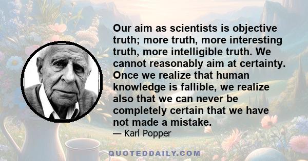 Our aim as scientists is objective truth; more truth, more interesting truth, more intelligible truth. We cannot reasonably aim at certainty. Once we realize that human knowledge is fallible, we realize also that we can 