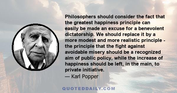 Philosophers should consider the fact that the greatest happiness principle can easily be made an excuse for a benevolent dictatorship. We should replace it by a more modest and more realistic principle - the principle