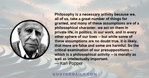 Philosophy is a necessary activity because we, all of us, take a great number of things for granted, and many of these assumptions are of a philosophical character; we act on them in private life, in politics, in our