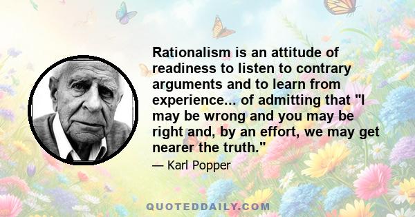 Rationalism is an attitude of readiness to listen to contrary arguments and to learn from experience... of admitting that I may be wrong and you may be right and, by an effort, we may get nearer the truth.