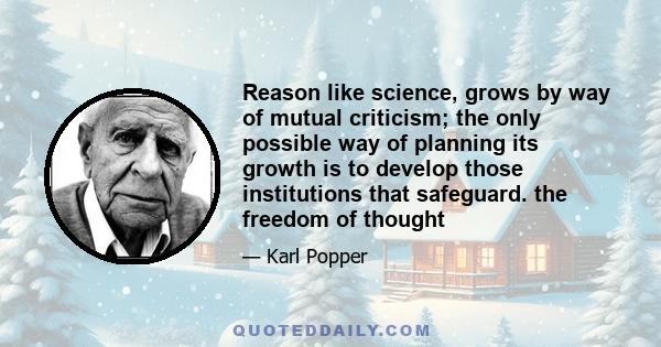 Reason like science, grows by way of mutual criticism; the only possible way of planning its growth is to develop those institutions that safeguard. the freedom of thought