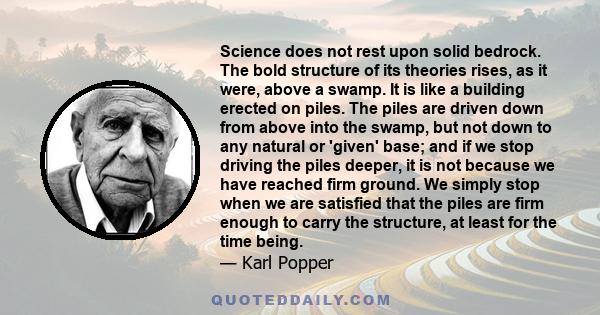 Science does not rest upon solid bedrock. The bold structure of its theories rises, as it were, above a swamp. It is like a building erected on piles. The piles are driven down from above into the swamp, but not down to 