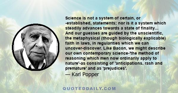 Science is not a system of certain, or -established, statements; nor is it a system which steadily advances towards a state of finality... And our guesses are guided by the unscientific, the metaphysical (though