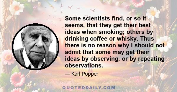 Some scientists find, or so it seems, that they get their best ideas when smoking; others by drinking coffee or whisky. Thus there is no reason why I should not admit that some may get their ideas by observing, or by