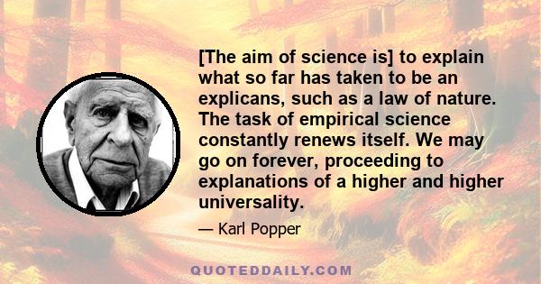 [The aim of science is] to explain what so far has taken to be an explicans, such as a law of nature. The task of empirical science constantly renews itself. We may go on forever, proceeding to explanations of a higher