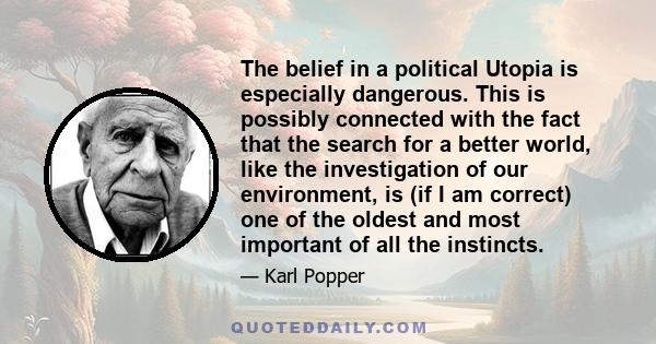 The belief in a political Utopia is especially dangerous. This is possibly connected with the fact that the search for a better world, like the investigation of our environment, is (if I am correct) one of the oldest