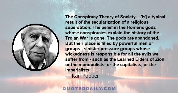 The Conspiracy Theory of Society... [is] a typical result of the secularization of a religious superstition. The belief in the Homeric gods whose conspiracies explain the history of the Trojan War is gone. The gods are