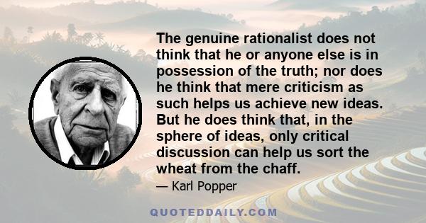 The genuine rationalist does not think that he or anyone else is in possession of the truth; nor does he think that mere criticism as such helps us achieve new ideas. But he does think that, in the sphere of ideas, only 