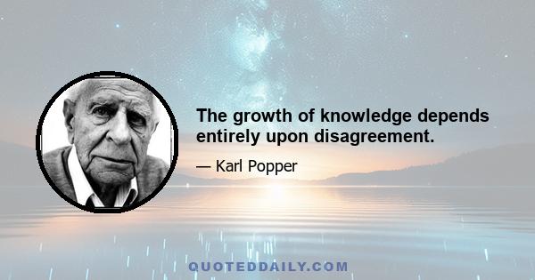 The growth of knowledge depends entirely upon disagreement.