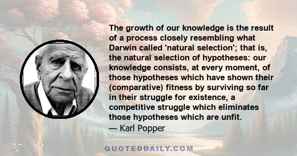 The growth of our knowledge is the result of a process closely resembling what Darwin called 'natural selection'; that is, the natural selection of hypotheses: our knowledge consists, at every moment, of those