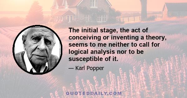 The initial stage, the act of conceiving or inventing a theory, seems to me neither to call for logical analysis nor to be susceptible of it.