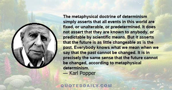 The metaphysical doctrine of determinism simply asserts that all events in this world are fixed, or unalterable, or predetermined. It does not assert that they are known to anybody, or predictable by scientific means.