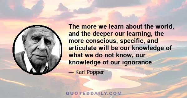 The more we learn about the world, and the deeper our learning, the more conscious, specific, and articulate will be our knowledge of what we do not know, our knowledge of our ignorance