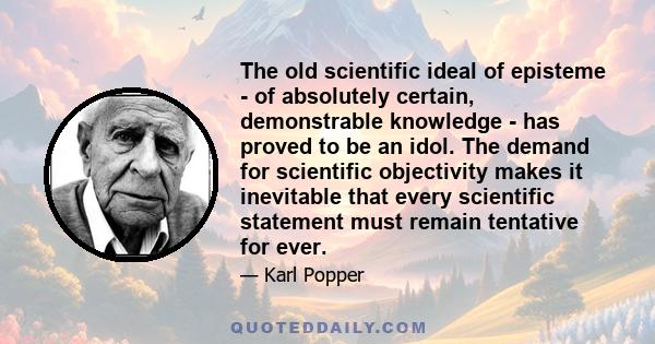 The old scientific ideal of episteme - of absolutely certain, demonstrable knowledge - has proved to be an idol. The demand for scientific objectivity makes it inevitable that every scientific statement must remain