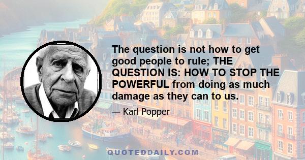 The question is not how to get good people to rule; THE QUESTION IS: HOW TO STOP THE POWERFUL from doing as much damage as they can to us.