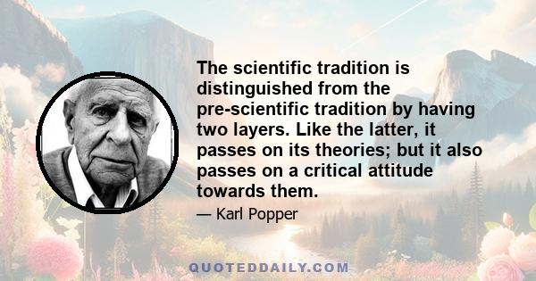 The scientific tradition is distinguished from the pre-scientific tradition by having two layers. Like the latter, it passes on its theories; but it also passes on a critical attitude towards them.