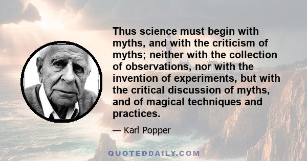 Thus science must begin with myths, and with the criticism of myths; neither with the collection of observations, nor with the invention of experiments, but with the critical discussion of myths, and of magical