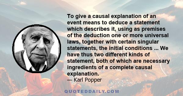 To give a causal explanation of an event means to deduce a statement which describes it, using as premises of the deduction one or more universal laws, together with certain singular statements, the initial conditions