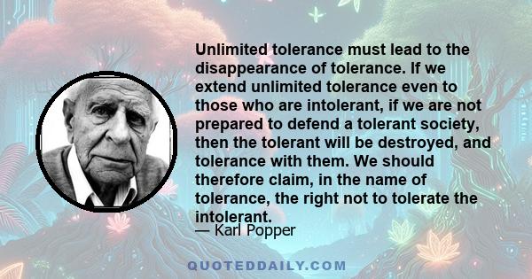 Unlimited tolerance must lead to the disappearance of tolerance. If we extend unlimited tolerance even to those who are intolerant, if we are not prepared to defend a tolerant society, then the tolerant will be