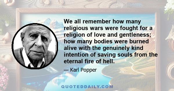 We all remember how many religious wars were fought for a religion of love and gentleness; how many bodies were burned alive with the genuinely kind intention of saving souls from the eternal fire of hell.