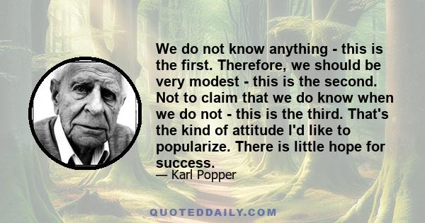 We do not know anything - this is the first. Therefore, we should be very modest - this is the second. Not to claim that we do know when we do not - this is the third. That's the kind of attitude I'd like to popularize. 