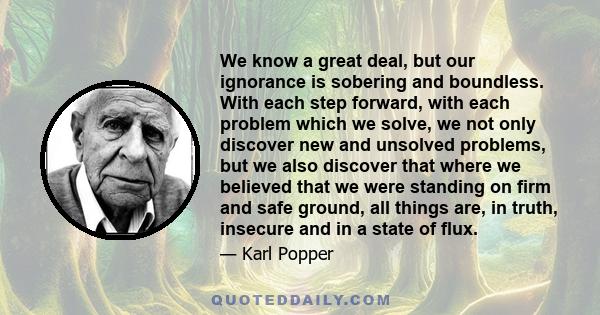 We know a great deal, but our ignorance is sobering and boundless. With each step forward, with each problem which we solve, we not only discover new and unsolved problems, but we also discover that where we believed