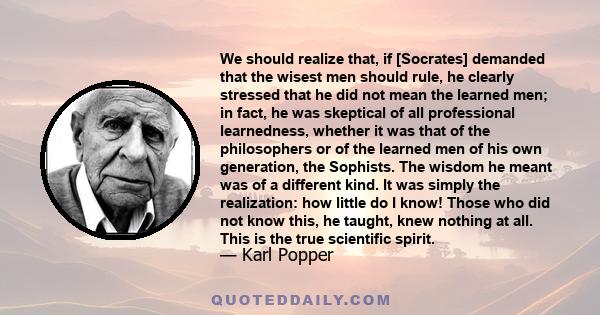 We should realize that, if [Socrates] demanded that the wisest men should rule, he clearly stressed that he did not mean the learned men; in fact, he was skeptical of all professional learnedness, whether it was that of 