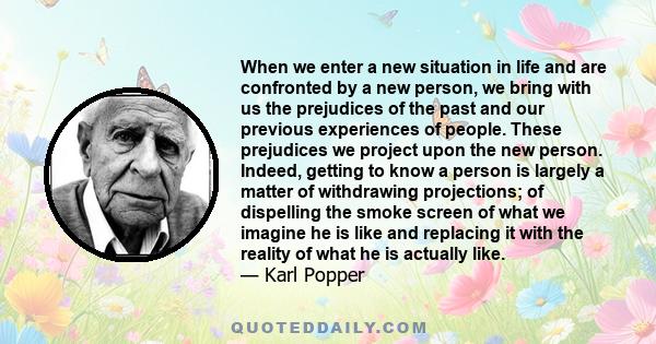 When we enter a new situation in life and are confronted by a new person, we bring with us the prejudices of the past and our previous experiences of people. These prejudices we project upon the new person. Indeed,