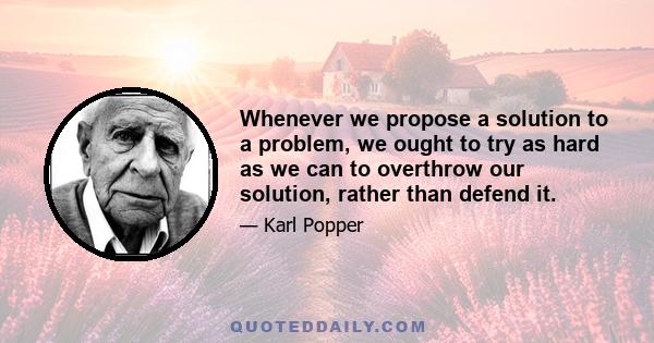 Whenever we propose a solution to a problem, we ought to try as hard as we can to overthrow our solution, rather than defend it.