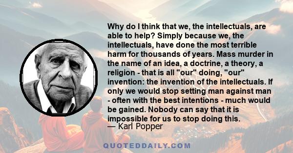 Why do I think that we, the intellectuals, are able to help? Simply because we, the intellectuals, have done the most terrible harm for thousands of years. Mass murder in the name of an idea, a doctrine, a theory, a