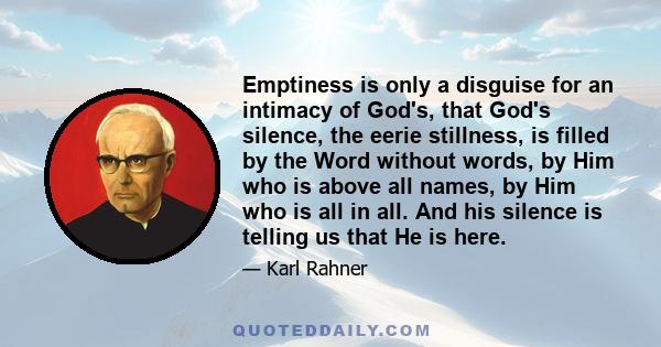 Emptiness is only a disguise for an intimacy of God's, that God's silence, the eerie stillness, is filled by the Word without words, by Him who is above all names, by Him who is all in all. And his silence is telling us 