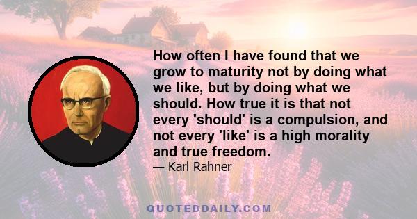 How often I have found that we grow to maturity not by doing what we like, but by doing what we should. How true it is that not every 'should' is a compulsion, and not every 'like' is a high morality and true freedom.