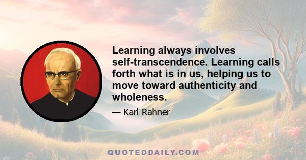 Learning always involves self-transcendence. Learning calls forth what is in us, helping us to move toward authenticity and wholeness.