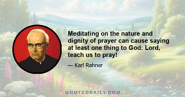 Meditating on the nature and dignity of prayer can cause saying at least one thing to God: Lord, teach us to pray!