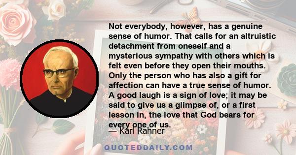 Not everybody, however, has a genuine sense of humor. That calls for an altruistic detachment from oneself and a mysterious sympathy with others which is felt even before they open their mouths. Only the person who has