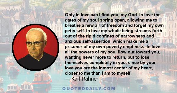 Only in love can I find you, my God. In love the gates of my soul spring open, allowing me to breathe a new air of freedom and forget my own petty self. In love my whole being streams forth out of the rigid confines of