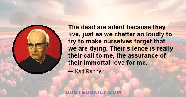 The dead are silent because they live, just as we chatter so loudly to try to make ourselves forget that we are dying. Their silence is really their call to me, the assurance of their immortal love for me.