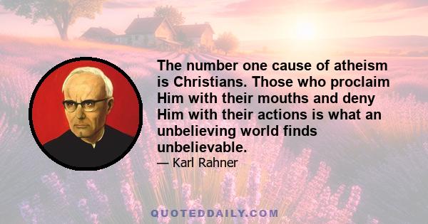 The number one cause of atheism is Christians. Those who proclaim Him with their mouths and deny Him with their actions is what an unbelieving world finds unbelievable.