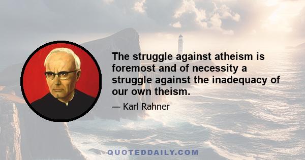 The struggle against atheism is foremost and of necessity a struggle against the inadequacy of our own theism.