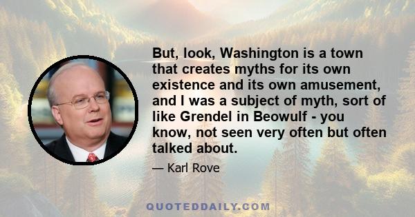 But, look, Washington is a town that creates myths for its own existence and its own amusement, and I was a subject of myth, sort of like Grendel in Beowulf - you know, not seen very often but often talked about.