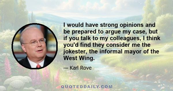 I would have strong opinions and be prepared to argue my case, but if you talk to my colleagues, I think you'd find they consider me the jokester, the informal mayor of the West Wing.