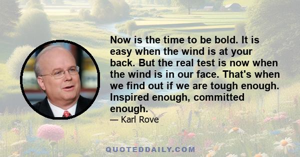 Now is the time to be bold. It is easy when the wind is at your back. But the real test is now when the wind is in our face. That's when we find out if we are tough enough. Inspired enough, committed enough.