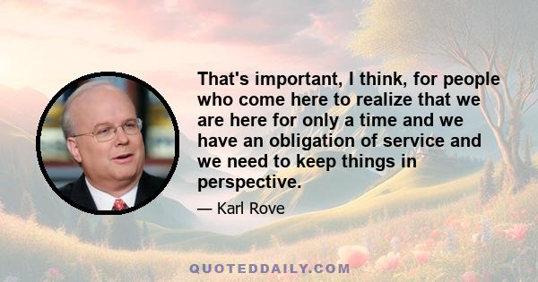 That's important, I think, for people who come here to realize that we are here for only a time and we have an obligation of service and we need to keep things in perspective.