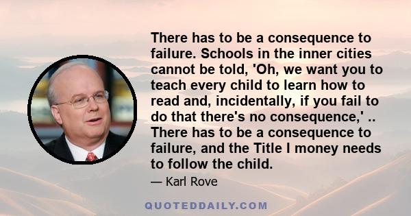 There has to be a consequence to failure. Schools in the inner cities cannot be told, 'Oh, we want you to teach every child to learn how to read and, incidentally, if you fail to do that there's no consequence,' ..