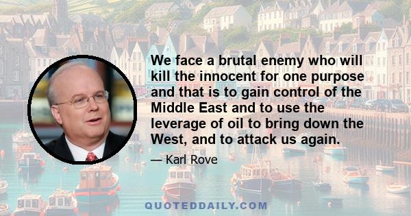 We face a brutal enemy who will kill the innocent for one purpose and that is to gain control of the Middle East and to use the leverage of oil to bring down the West, and to attack us again.