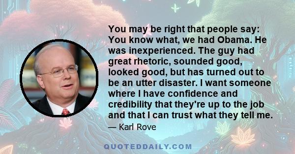 You may be right that people say: You know what, we had Obama. He was inexperienced. The guy had great rhetoric, sounded good, looked good, but has turned out to be an utter disaster. I want someone where I have