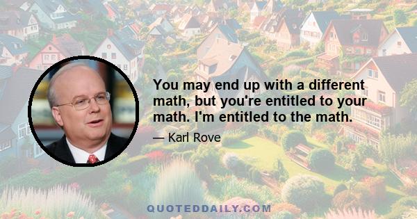 You may end up with a different math, but you're entitled to your math. I'm entitled to the math.