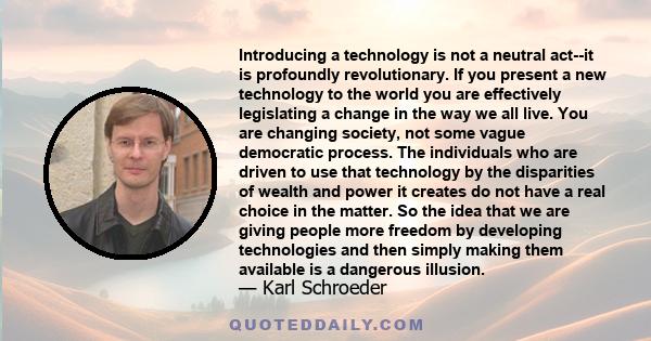 Introducing a technology is not a neutral act--it is profoundly revolutionary. If you present a new technology to the world you are effectively legislating a change in the way we all live. You are changing society, not